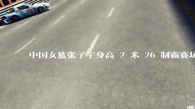 中国女篮张子宇身高 2 米 26 制霸赛场，身高因素在篮球比赛中能占多大优势？她会是下一个「姚明」吗？