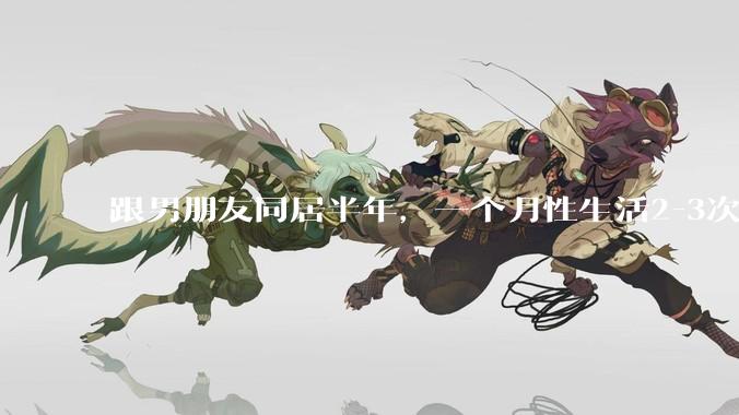 跟男朋友同居半年，一个月性生活2-3次，甚至更少正常吗?