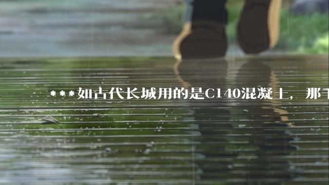 ***如古代长城用的是C140混凝土，那千百年下来会完整的留存至今还是损坏的更加严重？