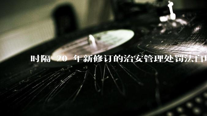 时隔 20 年新修订的治安管理处罚法自明年 1 月 1 日起施行，新修订的治安管理处罚法聚焦哪些问题？