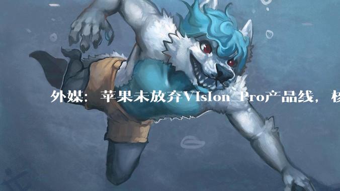 外媒:苹果未放弃Vision Pro产品线,核心人才或转攻Apple Glass