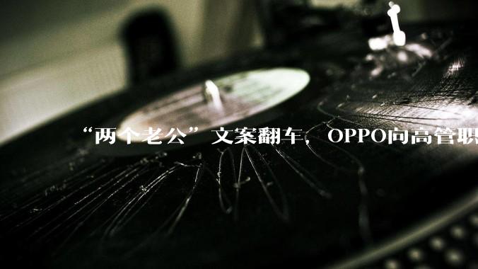 “两个老公”文案翻车，OPPO向高管职级“砍两刀”_营销_相关_处罚