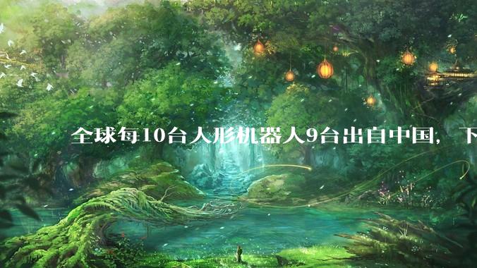 全球每10台人形机器人9台出自中国，下一个电动汽车行业来了？_美国_产业_企业