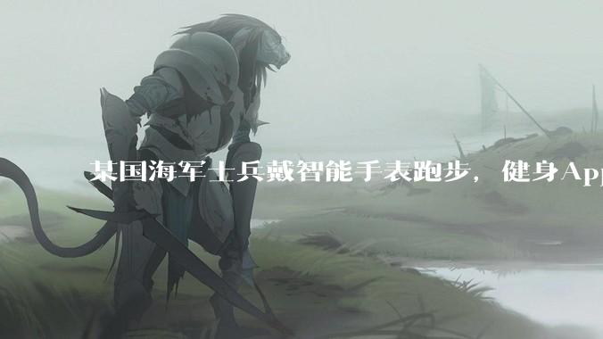 某国海军士兵戴智能手表跑步，健身App竟泄露潜艇巡逻***_信息_情报人员