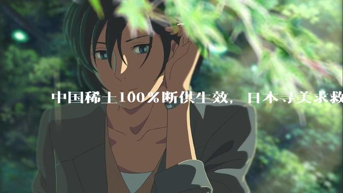 中国稀土100%断供生效，日本寻美求救无果，两大化工巨头被迫停产_原料_高纯_制造