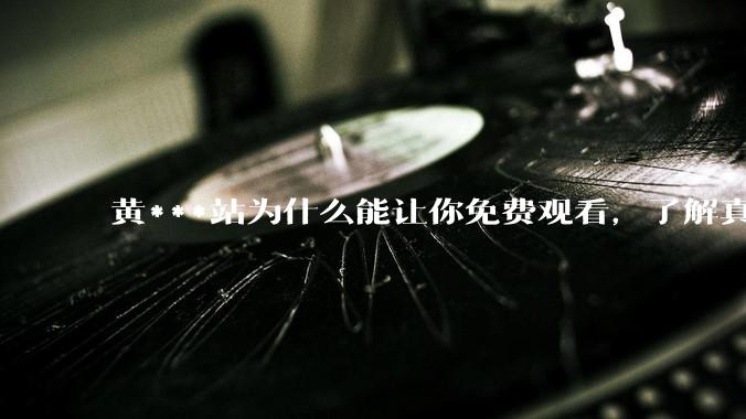 黄***站为什么能让你免费观看，了解真相后，你还敢继续浏览吗_用户_广告_网络