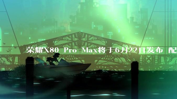 荣耀X80 Pro Max将于6月22日发布 配备11000mAh电池_大容量_发布会_支持金