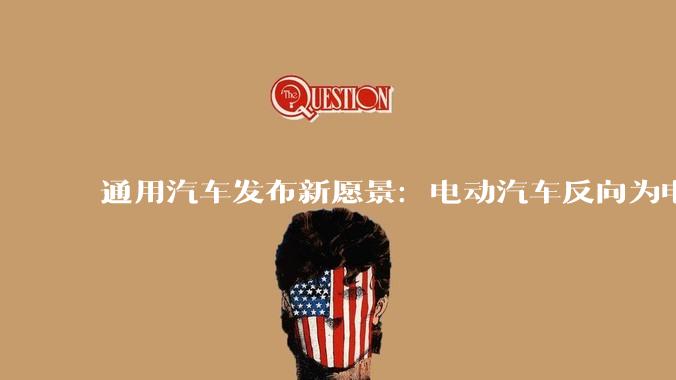 通用汽车发布新愿景:电动汽车反向为电网供电,但成本仍是门槛