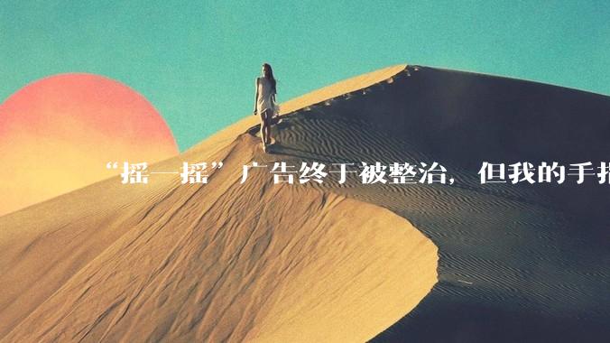 “摇一摇”广告终于被整治，但我的手指还是不敢乱动_App_用户_信息化
