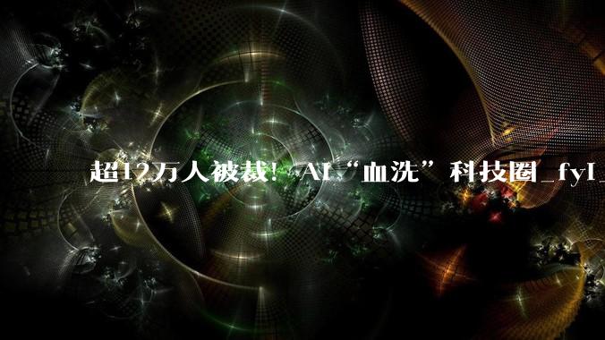 超12万人被裁！AI“血洗”科技圈_fyi_Layoffs_行业