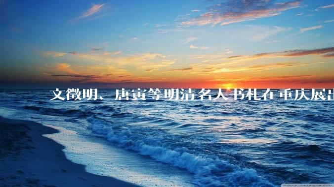 文徵明、唐寅等明清名人书札在重庆展出_展览_钟旖_林则徐