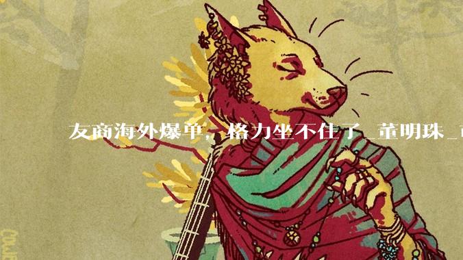 友商海外爆单，格力坐不住了_董明珠_市场_美的