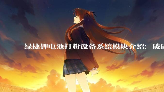 绿捷锂电池打粉设备系统模块介绍:破碎、高温热解与分选_物料_物理_有机物