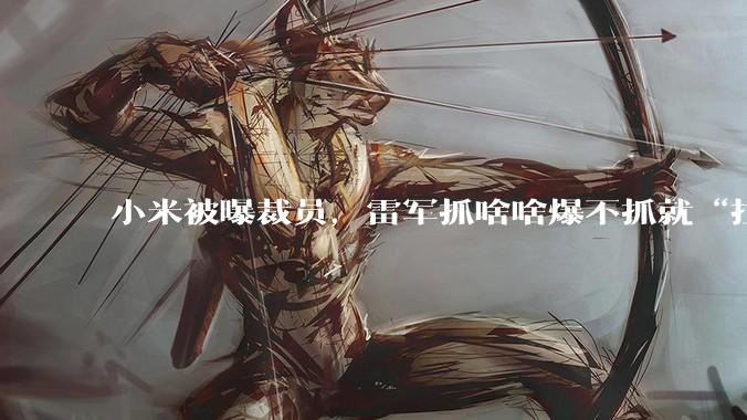 小米被曝裁员，雷军抓啥啥爆不抓就“拉胯”？_员工_手机_公司