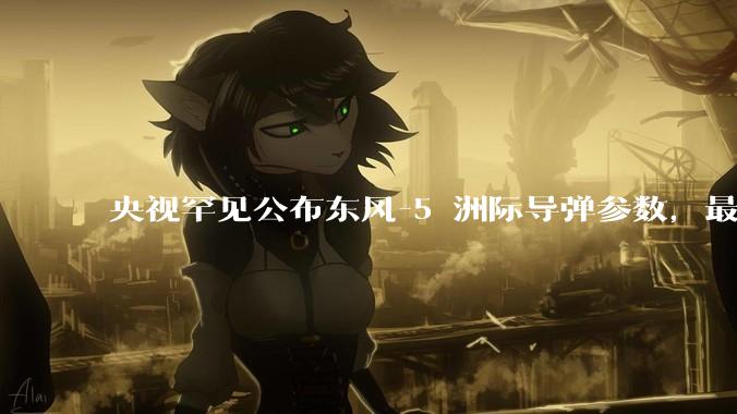 央视罕见公布东风-5 洲际导弹参数，最大射程 12000 公里，怎样解读？此时公布有哪些意义？
