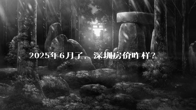 2025年6月了，深圳房价咋样？