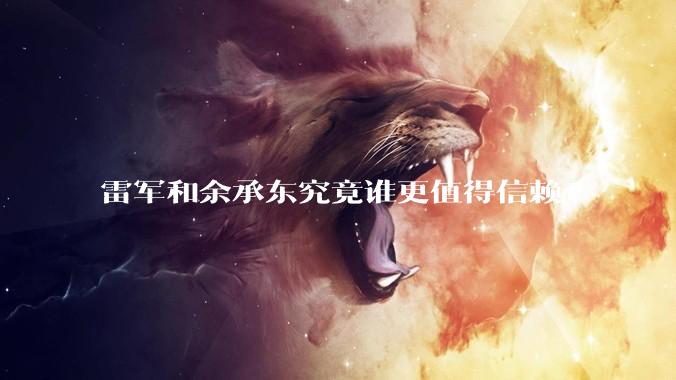 雷军和余承东究竟谁更值得信赖?